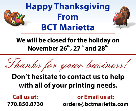 Happy Thanksgiving From BCT Marietta: We will be closed for the holiday on November 26th, 27th and 28th. Thanks for your business! Don't hesitate to contact us to help with all of your printing needs. Call us at: 770.850.8730 or Email us at: orders@bctmarietta.com